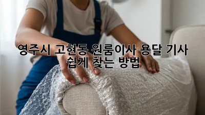 영주시 고현동 원룸이사? 용달 기사 쉽게 찾는 방법!